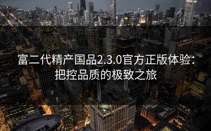富二代精产国品2.3.0官方正版体验：把控品质的极致之旅