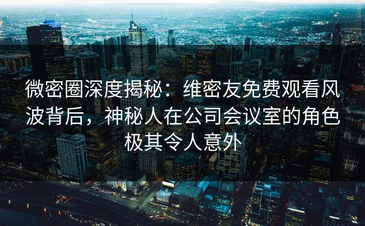 微密圈深度揭秘：维密友免费观看风波背后，神秘人在公司会议室的角色极其令人意外