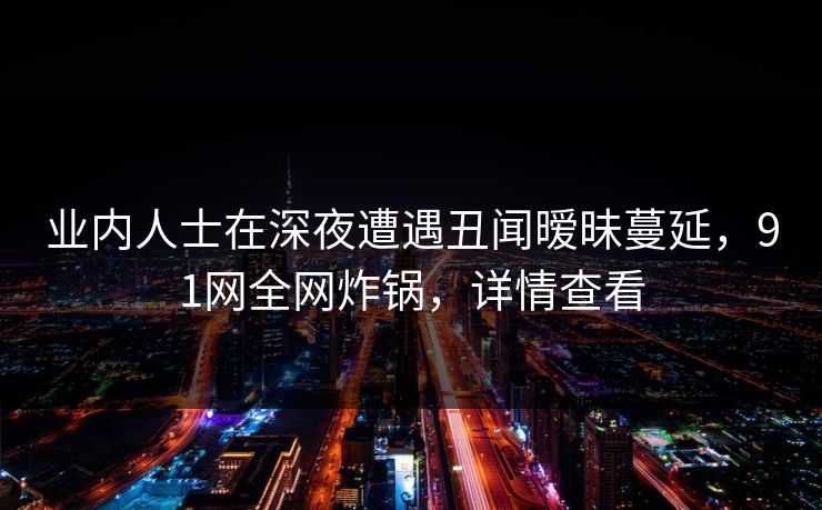 业内人士在深夜遭遇丑闻暧昧蔓延，91网全网炸锅，详情查看