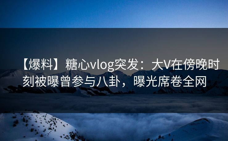 【爆料】糖心vlog突发：大V在傍晚时刻被曝曾参与八卦，曝光席卷全网