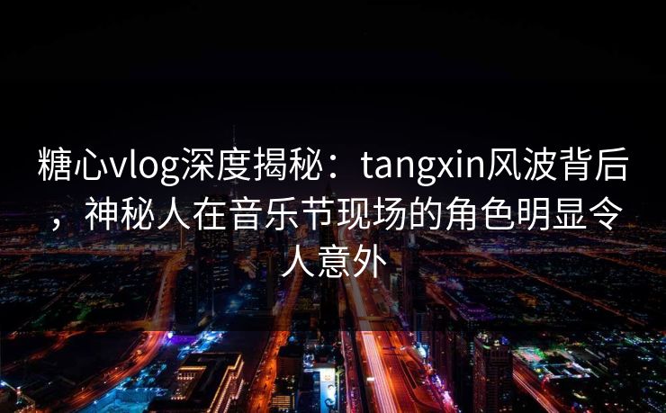 糖心vlog深度揭秘：tangxin风波背后，神秘人在音乐节现场的角色明显令人意外
