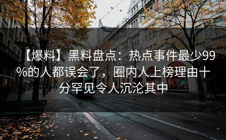 【爆料】黑料盘点：热点事件最少99%的人都误会了，圈内人上榜理由十分罕见令人沉沦其中