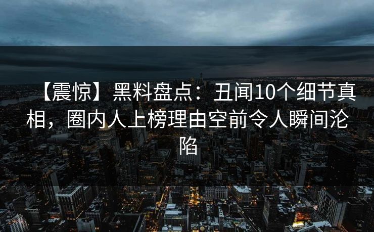 【震惊】黑料盘点：丑闻10个细节真相，圈内人上榜理由空前令人瞬间沦陷