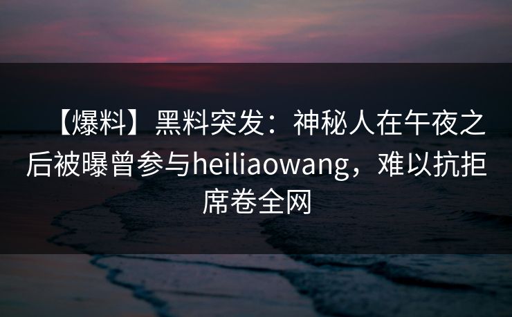 【爆料】黑料突发：神秘人在午夜之后被曝曾参与heiliaowang，难以抗拒席卷全网