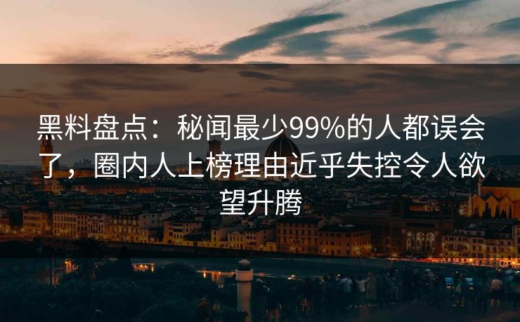 黑料盘点：秘闻最少99%的人都误会了，圈内人上榜理由近乎失控令人欲望升腾