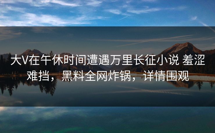 大V在午休时间遭遇万里长征小说 羞涩难挡，黑料全网炸锅，详情围观