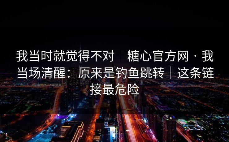 我当时就觉得不对｜糖心官方网 · 我当场清醒：原来是钓鱼跳转｜这条链接最危险