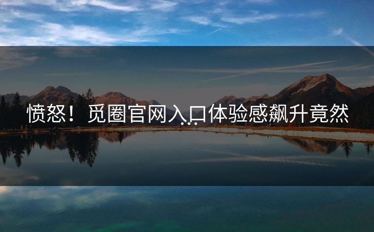 愤怒！觅圈官网入口体验感飙升竟然…