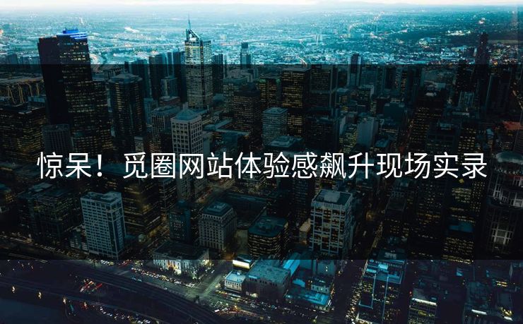 惊呆！觅圈网站体验感飙升现场实录