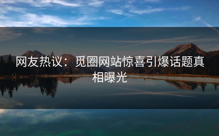网友热议：觅圈网站惊喜引爆话题真相曝光