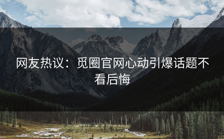 网友热议：觅圈官网心动引爆话题不看后悔