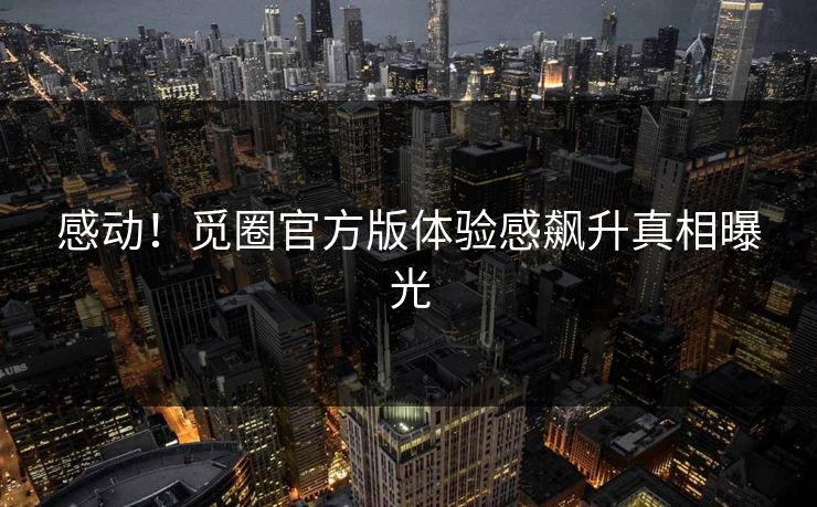 感动！觅圈官方版体验感飙升真相曝光