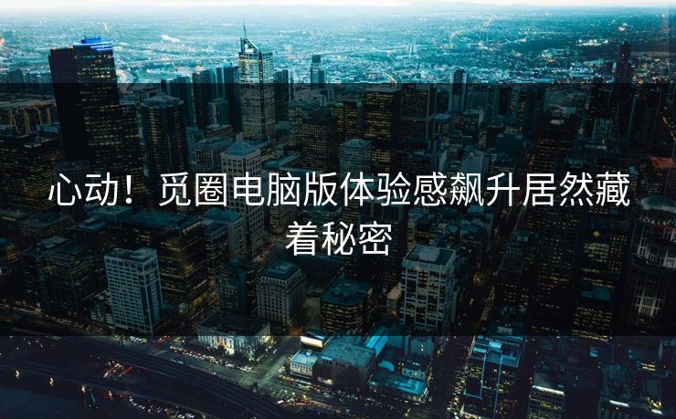 心动！觅圈电脑版体验感飙升居然藏着秘密