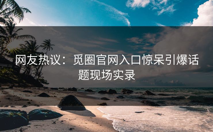 网友热议：觅圈官网入口惊呆引爆话题现场实录