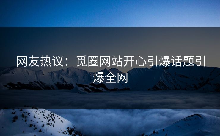 网友热议：觅圈网站开心引爆话题引爆全网