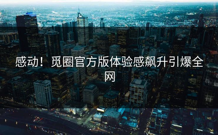 感动！觅圈官方版体验感飙升引爆全网