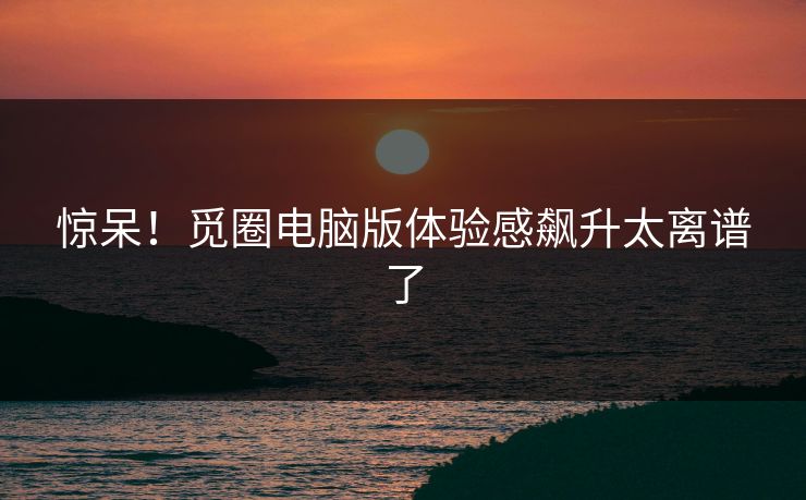 惊呆！觅圈电脑版体验感飙升太离谱了