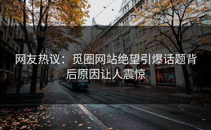 网友热议：觅圈网站绝望引爆话题背后原因让人震惊