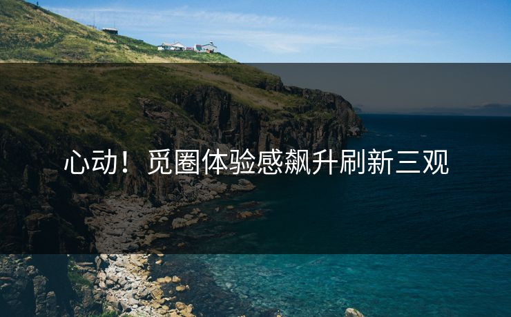 心动！觅圈体验感飙升刷新三观