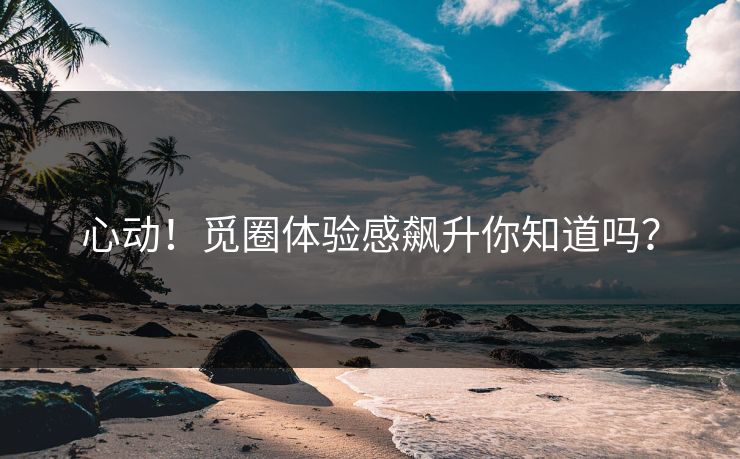 心动！觅圈体验感飙升你知道吗？