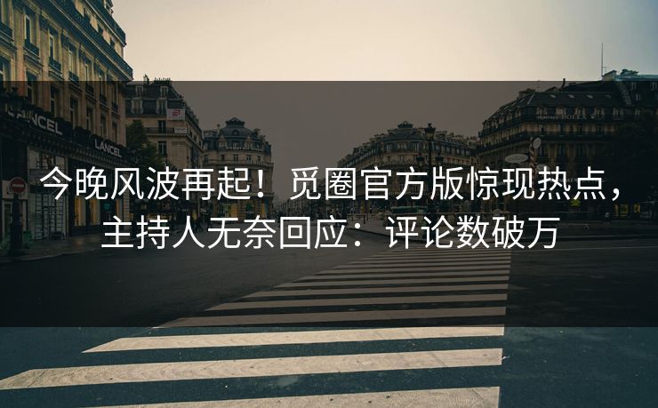 今晚风波再起！觅圈官方版惊现热点，主持人无奈回应：评论数破万