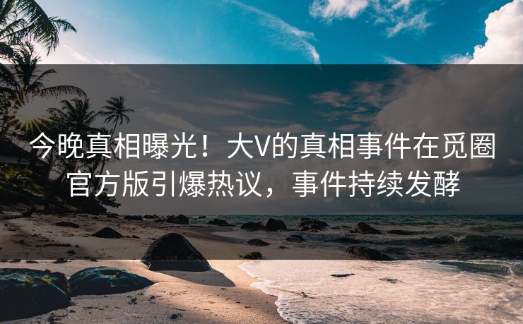 今晚真相曝光！大V的真相事件在觅圈官方版引爆热议，事件持续发酵