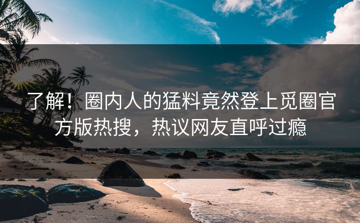 了解！圈内人的猛料竟然登上觅圈官方版热搜，热议网友直呼过瘾