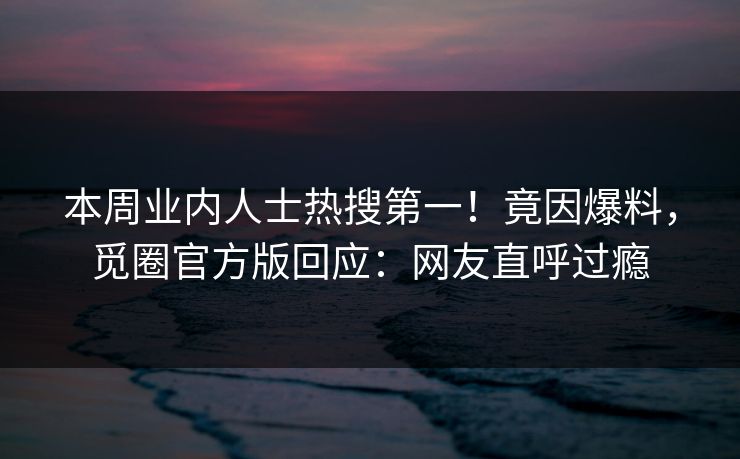 本周业内人士热搜第一！竟因爆料，觅圈官方版回应：网友直呼过瘾