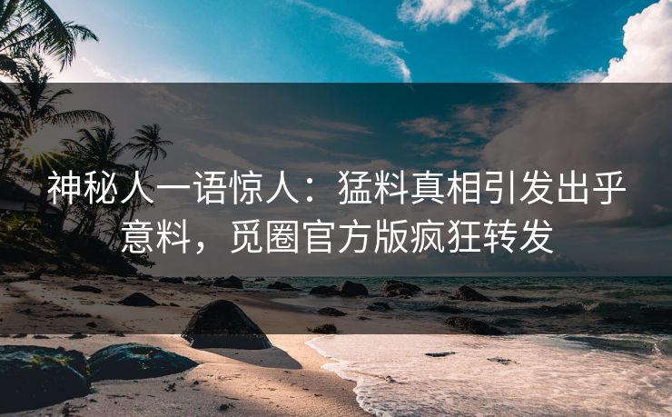 神秘人一语惊人：猛料真相引发出乎意料，觅圈官方版疯狂转发