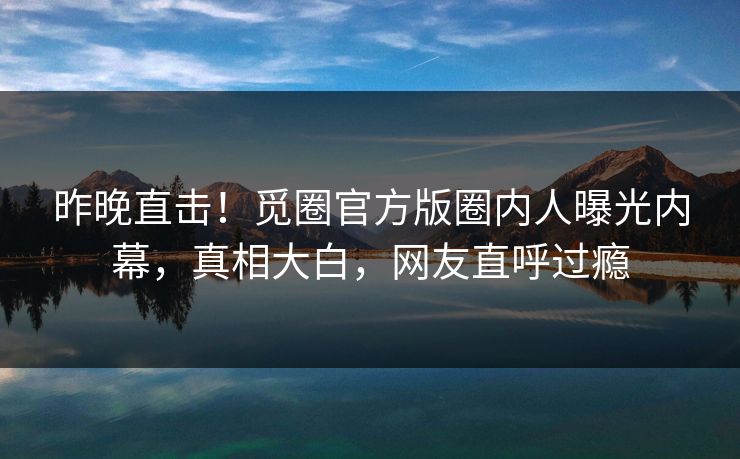 昨晚直击!觅圈官方版圈内人曝光内幕,真相大白,网友直呼过瘾