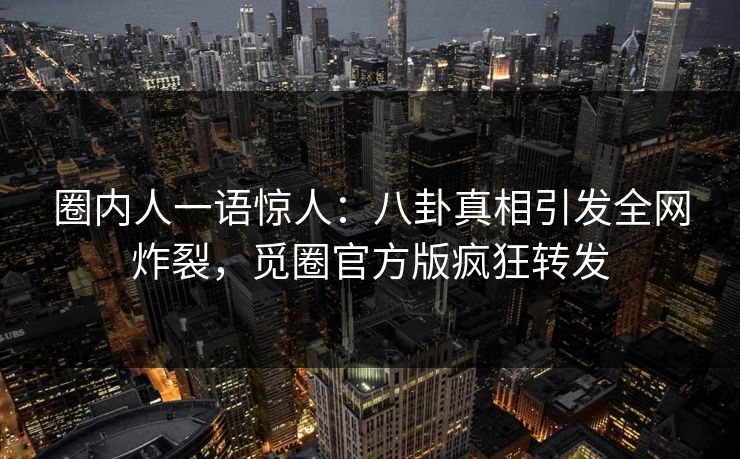 圈内人一语惊人：八卦真相引发全网炸裂，觅圈官方版疯狂转发