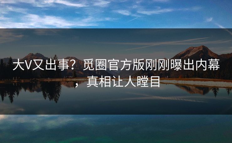 大V又出事？觅圈官方版刚刚曝出内幕，真相让人瞠目