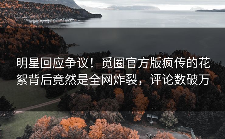 明星回应争议！觅圈官方版疯传的花絮背后竟然是全网炸裂，评论数破万