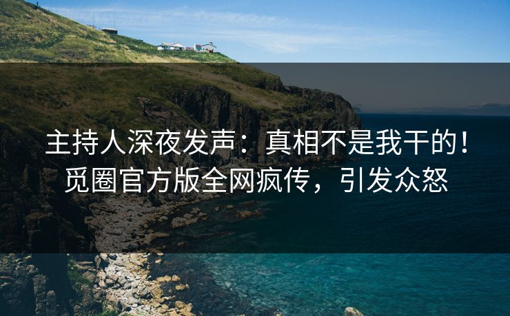 主持人深夜发声：真相不是我干的！觅圈官方版全网疯传，引发众怒