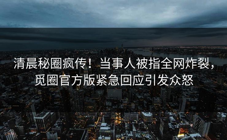 清晨秘圈疯传！当事人被指全网炸裂，觅圈官方版紧急回应引发众怒