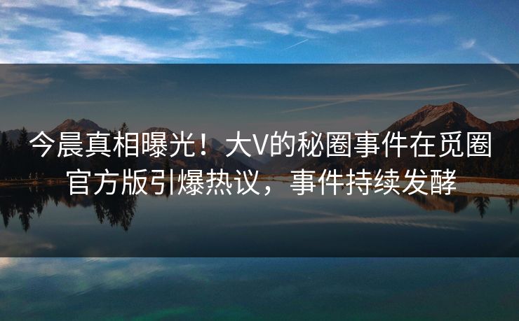 今晨真相曝光！大V的秘圈事件在觅圈官方版引爆热议，事件持续发酵