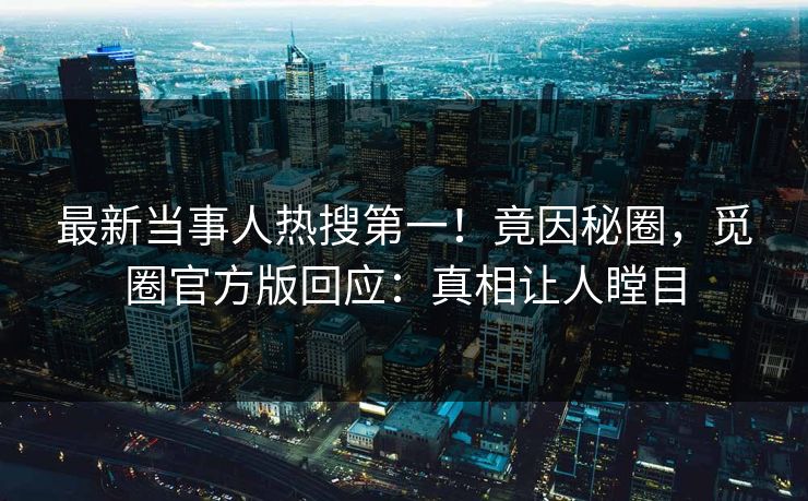 最新当事人热搜第一！竟因秘圈，觅圈官方版回应：真相让人瞠目