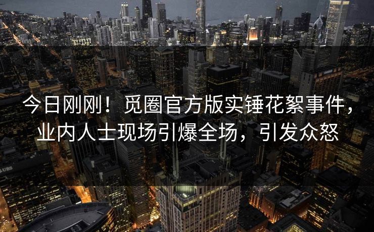 今日刚刚！觅圈官方版实锤花絮事件，业内人士现场引爆全场，引发众怒