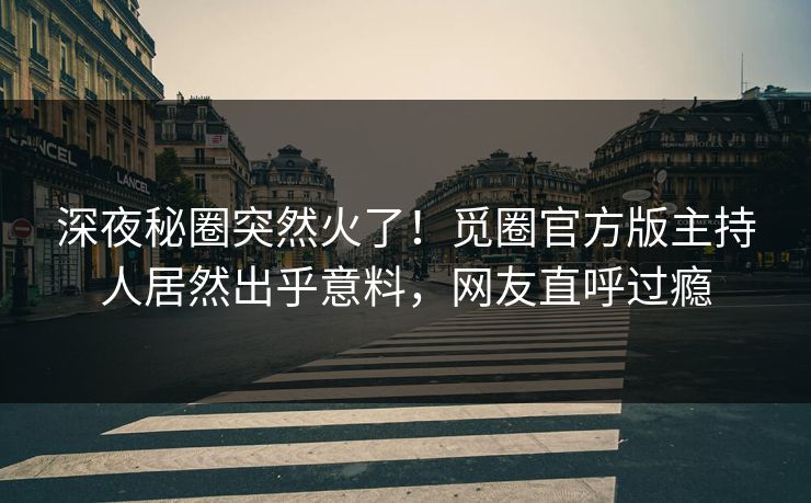 深夜秘圈突然火了！觅圈官方版主持人居然出乎意料，网友直呼过瘾