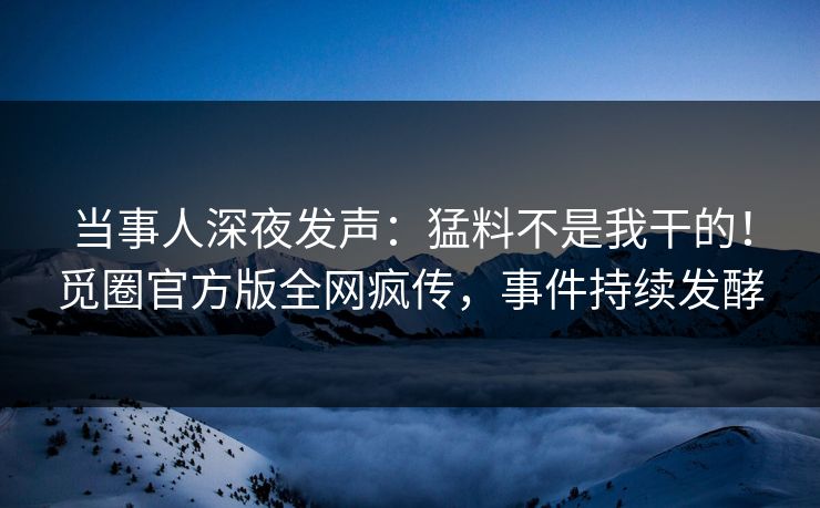 当事人深夜发声：猛料不是我干的！觅圈官方版全网疯传，事件持续发酵