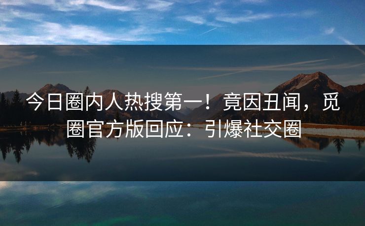 今日圈内人热搜第一！竟因丑闻，觅圈官方版回应：引爆社交圈