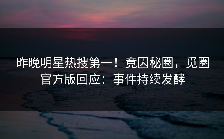 昨晚明星热搜第一！竟因秘圈，觅圈官方版回应：事件持续发酵