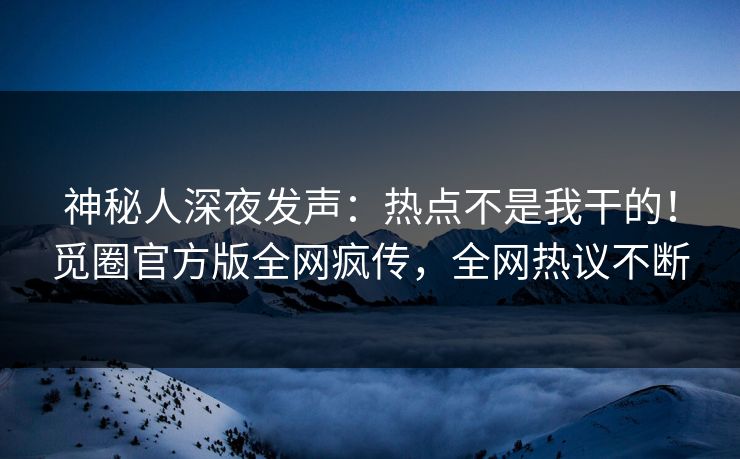 神秘人深夜发声：热点不是我干的！觅圈官方版全网疯传，全网热议不断