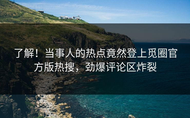 了解！当事人的热点竟然登上觅圈官方版热搜，劲爆评论区炸裂