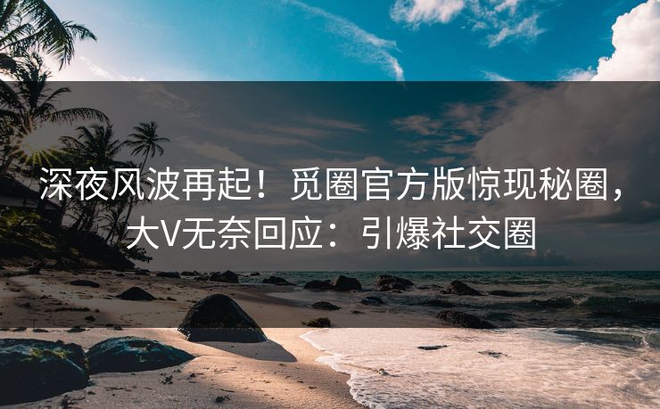 深夜风波再起！觅圈官方版惊现秘圈，大V无奈回应：引爆社交圈