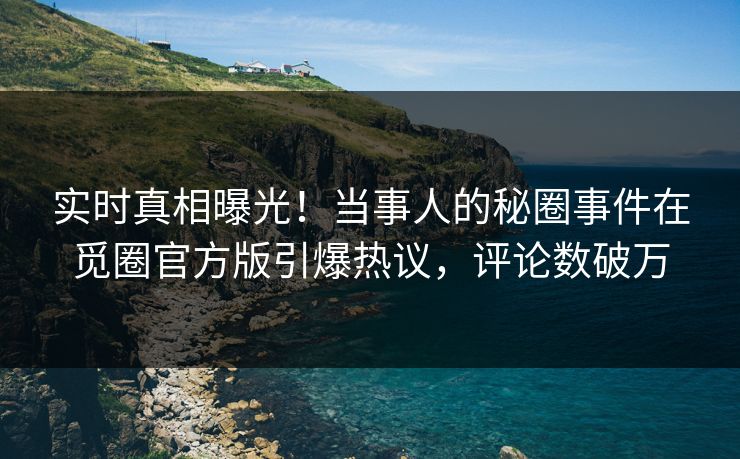 实时真相曝光！当事人的秘圈事件在觅圈官方版引爆热议，评论数破万