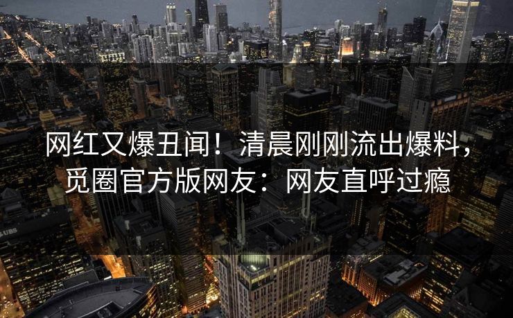 网红又爆丑闻！清晨刚刚流出爆料，觅圈官方版网友：网友直呼过瘾