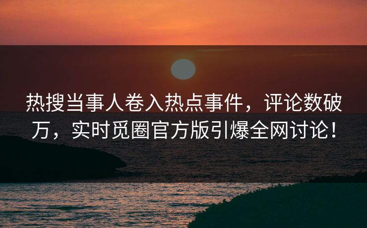 热搜当事人卷入热点事件，评论数破万，实时觅圈官方版引爆全网讨论！