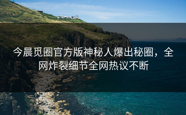今晨觅圈官方版神秘人爆出秘圈，全网炸裂细节全网热议不断