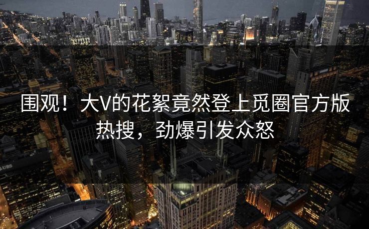 围观！大V的花絮竟然登上觅圈官方版热搜，劲爆引发众怒